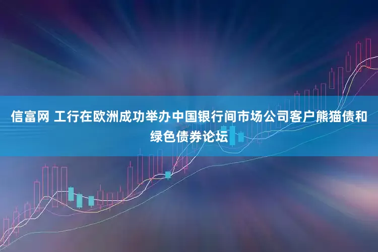 信富网 工行在欧洲成功举办中国银行间市场公司客户熊猫债和绿色债券论坛