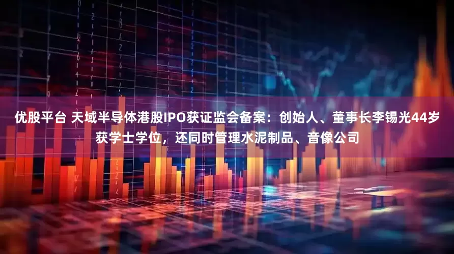 优股平台 天域半导体港股IPO获证监会备案：创始人、董事长李锡光44岁获学士学位，还同时管理水泥制品、音像公司