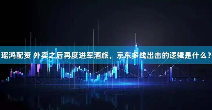 瑶鸿配资 外卖之后再度进军酒旅，京东多线出击的逻辑是什么？