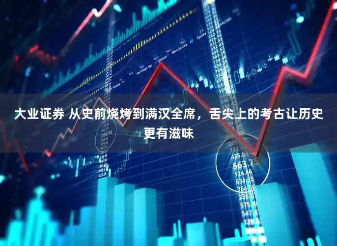 大业证券 从史前烧烤到满汉全席，舌尖上的考古让历史更有滋味