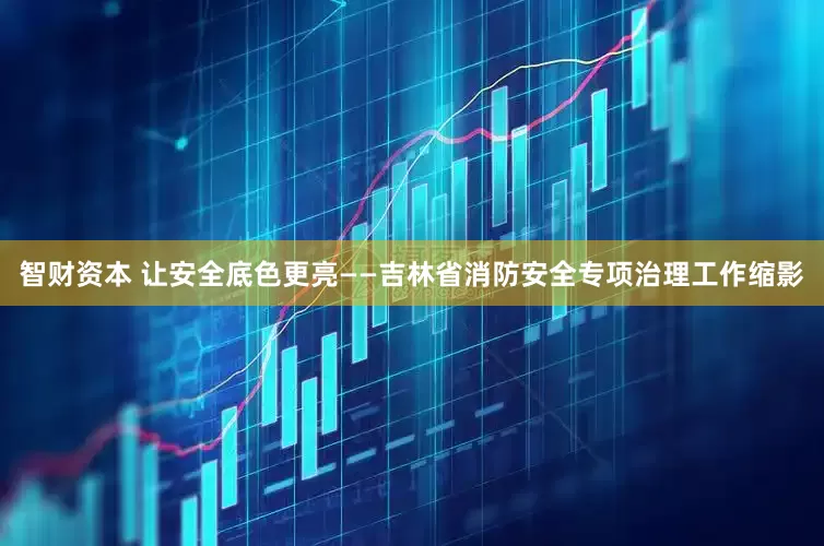 智财资本 让安全底色更亮——吉林省消防安全专项治理工作缩影