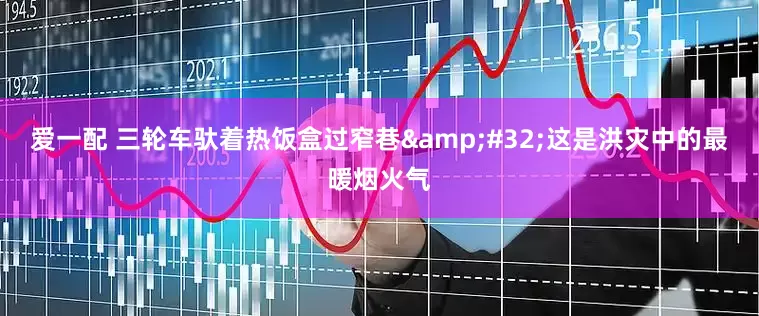 爱一配 三轮车驮着热饭盒过窄巷&#32;这是洪灾中的最暖烟火气