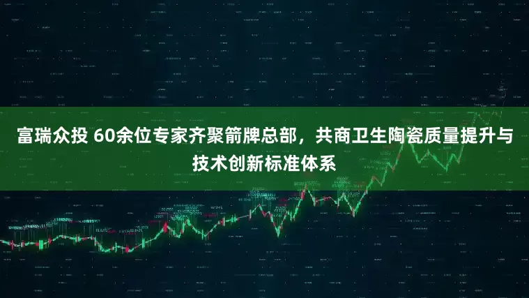 富瑞众投 60余位专家齐聚箭牌总部，共商卫生陶瓷质量提升与技术创新标准体系