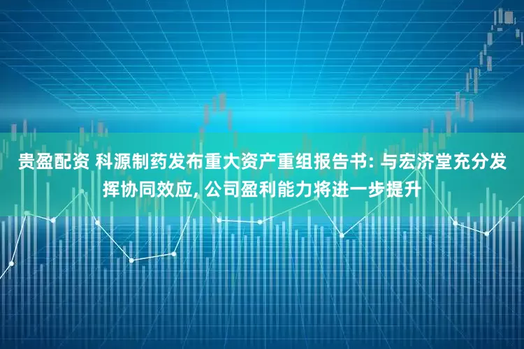 贵盈配资 科源制药发布重大资产重组报告书: 与宏济堂充分发挥协同效应, 公司盈利能力将进一步提升