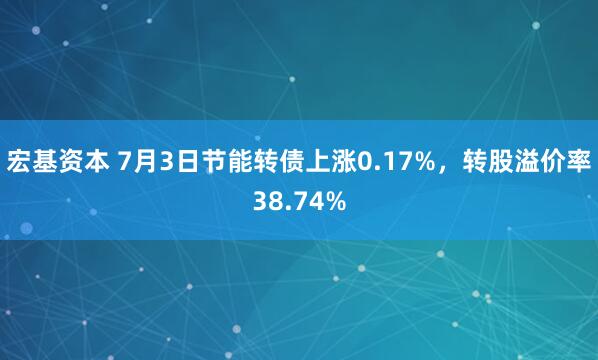 宏基资本 7月3日节能转债上涨0.17%，转股溢价率38.74%