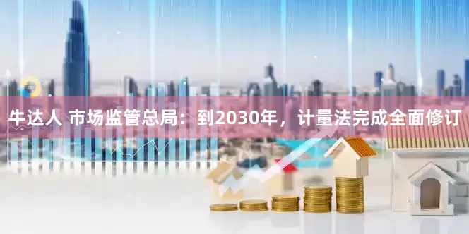 牛达人 市场监管总局：到2030年，计量法完成全面修订