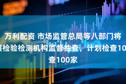 万利配资 市场监管总局等八部门将开展检验检测机构监督抽查，计划检查100家