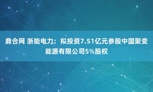 鼎合网 浙能电力：拟投资7.51亿元参股中国聚变能源有限公司5%股权