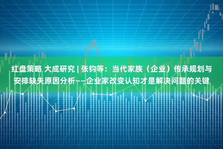 红盘策略 大成研究 | 张钧等：当代家族（企业）传承规划与安排缺失原因分析——企业家改变认知才是解决问题的关键