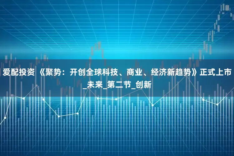 爱配投资 《聚势：开创全球科技、商业、经济新趋势》正式上市_未来_第二节_创新