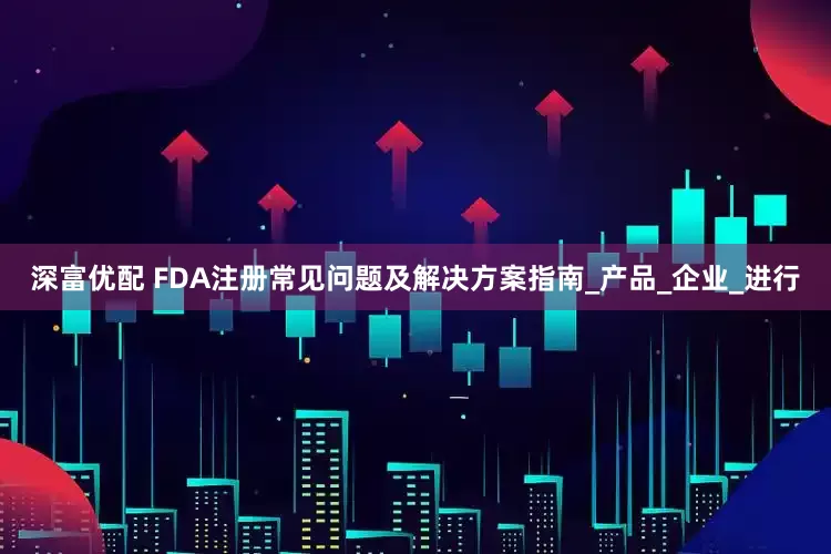 深富优配 FDA注册常见问题及解决方案指南_产品_企业_进行