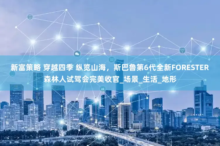 新富策略 穿越四季 纵览山海，斯巴鲁第6代全新FORESTER森林人试驾会完美收官_场景_生活_地形