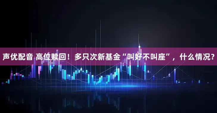 声优配音 高位赎回！多只次新基金“叫好不叫座”，什么情况？