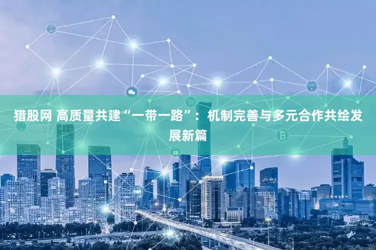 猎股网 高质量共建“一带一路”：机制完善与多元合作共绘发展新篇