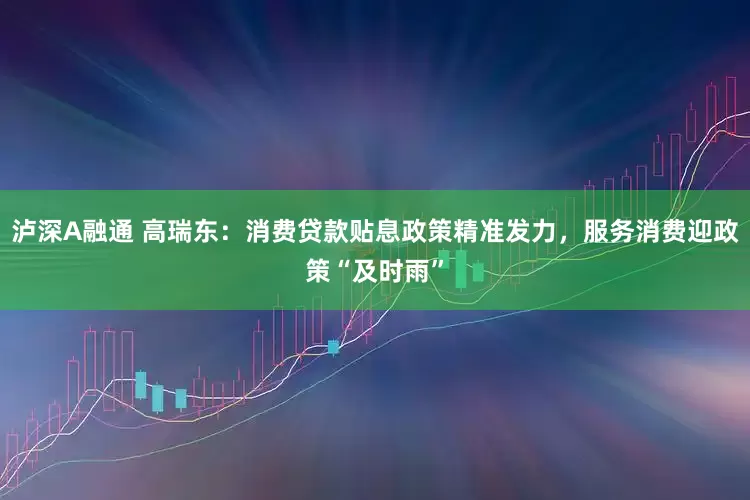 泸深A融通 高瑞东：消费贷款贴息政策精准发力，服务消费迎政策“及时雨”