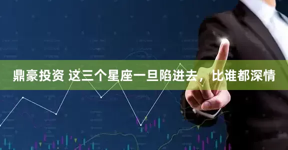 鼎豪投资 这三个星座一旦陷进去，比谁都深情