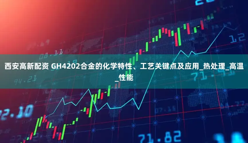 西安高新配资 GH4202合金的化学特性、工艺关键点及应用_热处理_高温_性能