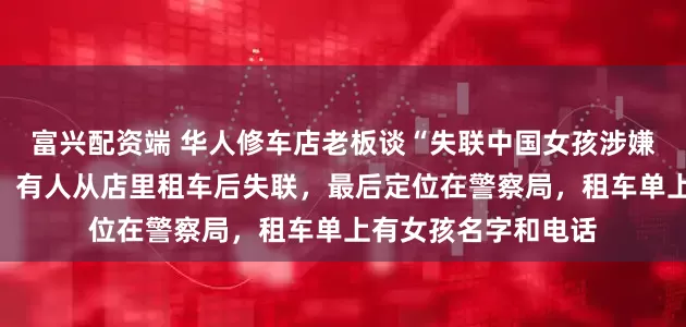 富兴配资端 华人修车店老板谈“失联中国女孩涉嫌诈骗在埃及被捕”：有人从店里租车后失联，最后定位在警察局，租车单上有女孩名字和电话