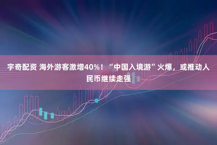 宇奇配资 海外游客激增40%！“中国入境游”火爆，或推动人民币继续走强
