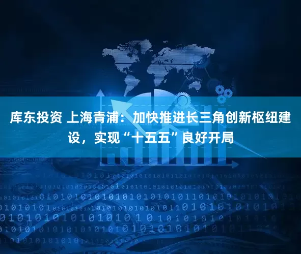 库东投资 上海青浦：加快推进长三角创新枢纽建设，实现“十五五”良好开局
