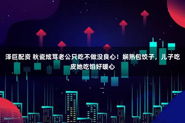 泽巨配资 秋瓷炫骂老公只吃不做没良心！娴熟包饺子，儿子吃皮她吃馅好暖心