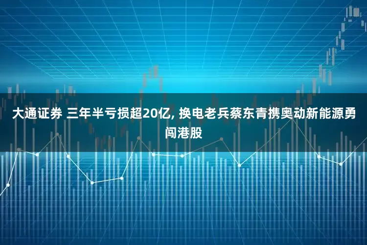 大通证券 三年半亏损超20亿, 换电老兵蔡东青携奥动新能源勇闯港股