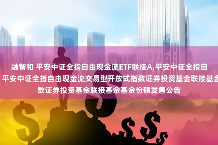 融智和 平安中证全指自由现金流ETF联接A,平安中证全指自由现金流ETF联接C 平安中证全指自由现金流交易型开放式指数证券投资基金联接基金基金份额发售公告